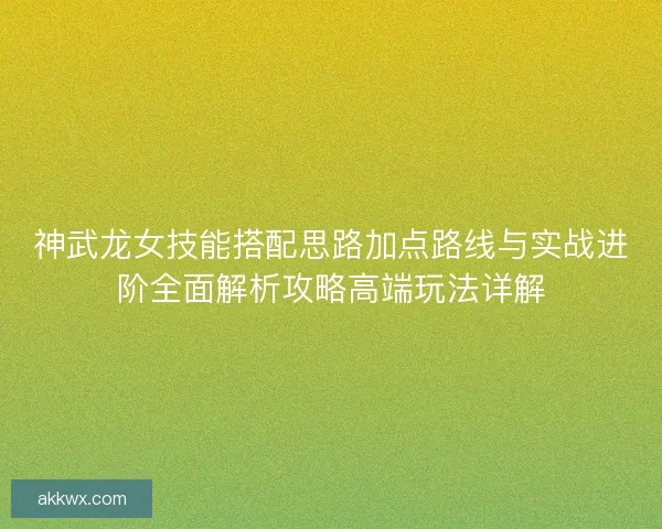 神武龙女技能搭配思路加点路线与实战进阶全面解析攻略高端玩法详解