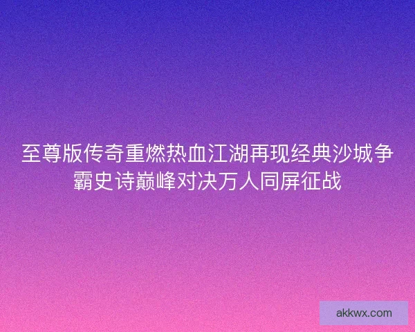 至尊版传奇重燃热血江湖再现经典沙城争霸史诗巅峰对决万人同屏征战