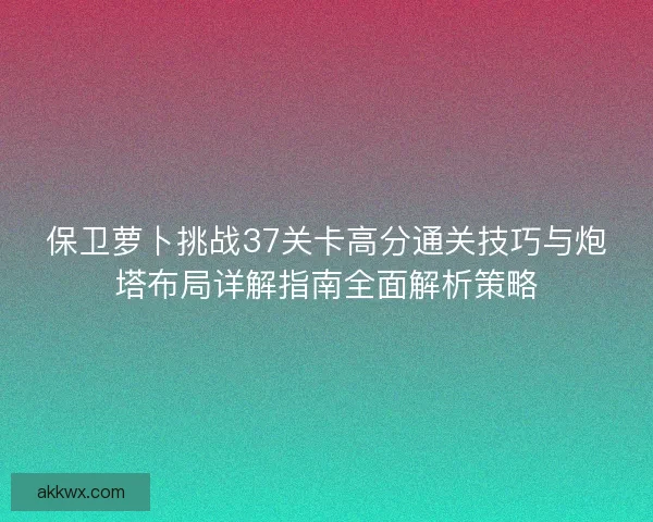 保卫萝卜挑战37关卡高分通关技巧与炮塔布局详解指南全面解析策略