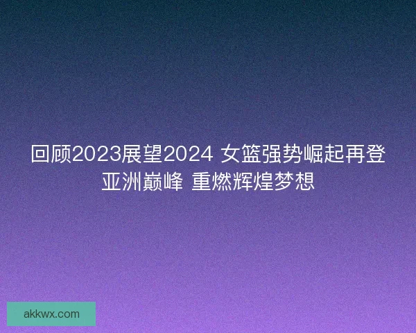 回顾2023展望2024 女篮强势崛起再登亚洲巅峰 重燃辉煌梦想