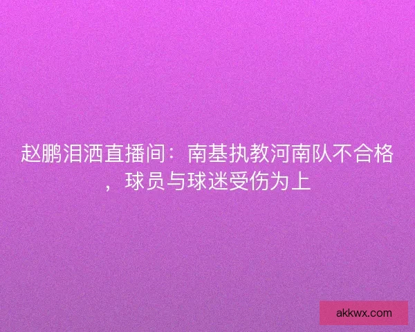 赵鹏泪洒直播间：南基执教河南队不合格，球员与球迷受伤为上