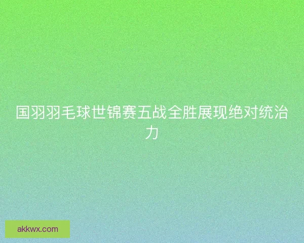 国羽羽毛球世锦赛五战全胜展现绝对统治力