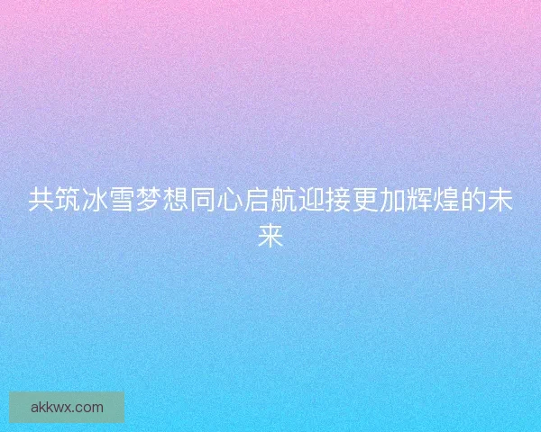 共筑冰雪梦想同心启航迎接更加辉煌的未来