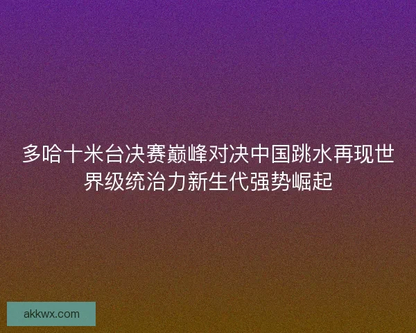 多哈十米台决赛巅峰对决中国跳水再现世界级统治力新生代强势崛起
