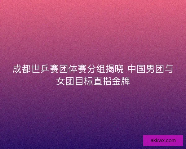 成都世乒赛团体赛分组揭晓 中国男团与女团目标直指金牌